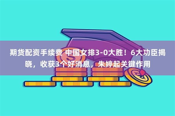期货配资手续费 中国女排3-0大胜!6大功臣揭晓,收获3个好消息,朱婷起关键作用