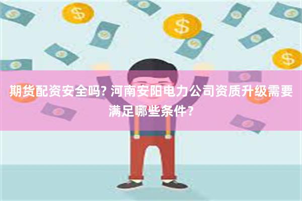 期货配资安全吗? 河南安阳电力公司资质升级需要满足哪些条件?