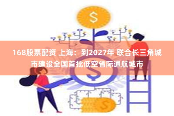 168股票配资 上海:到2027年 联合长三角城市建设全国首批低空省际通航城市