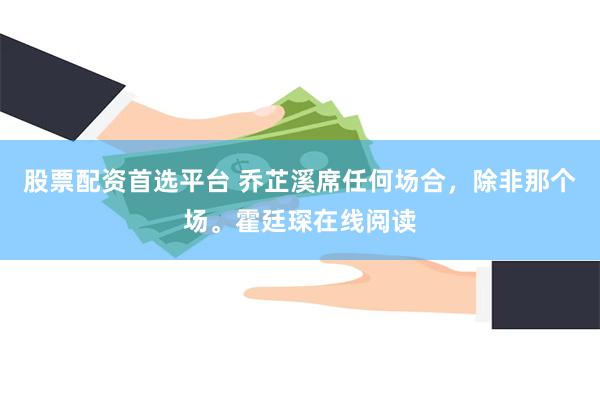 股票配资首选平台 乔芷溪席任何场合,除非那个场。霍廷琛在线阅读