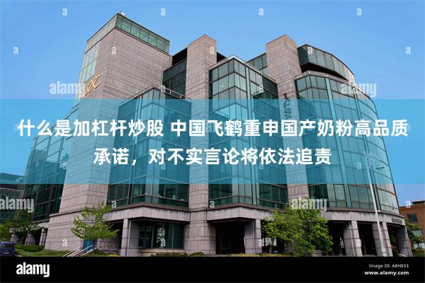 什么是加杠杆炒股 中国飞鹤重申国产奶粉高品质承诺，对不实言论将依法追责