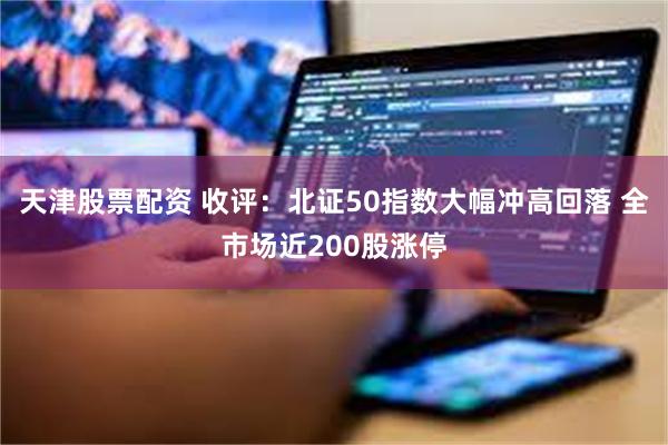 天津股票配资 收评：北证50指数大幅冲高回落 全市场近200股涨停