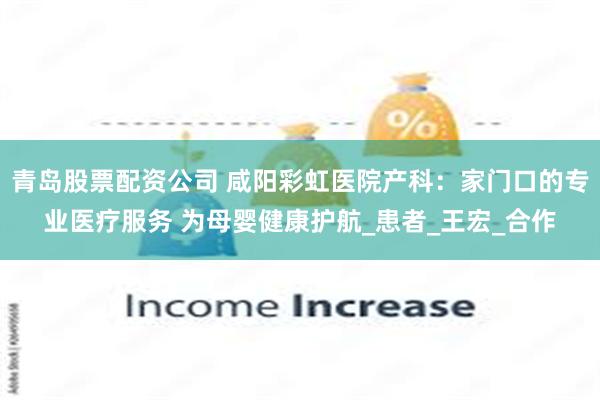 青岛股票配资公司 咸阳彩虹医院产科：家门口的专业医疗服务 为母婴健康护航_患者_王宏_合作
