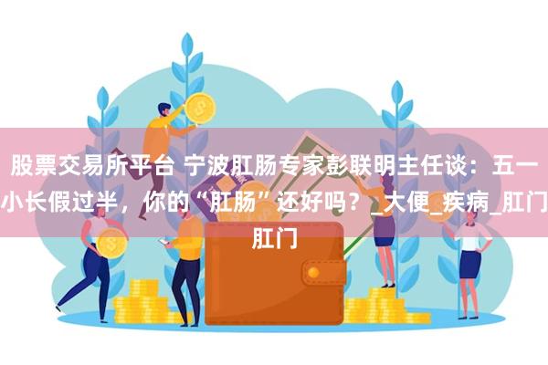 股票交易所平台 宁波肛肠专家彭联明主任谈：五一小长假过半，你的“肛肠”还好吗？_大便_疾病_肛门