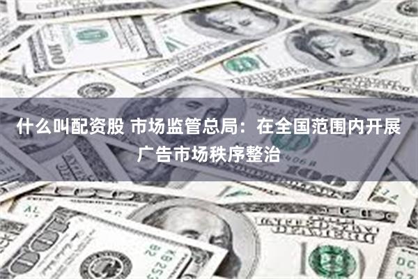 什么叫配资股 市场监管总局：在全国范围内开展广告市场秩序整治