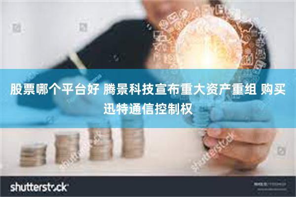 股票哪个平台好 腾景科技宣布重大资产重组 购买迅特通信控制权