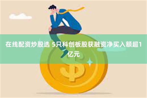 在线配资炒股选 5只科创板股获融资净买入额超1亿元