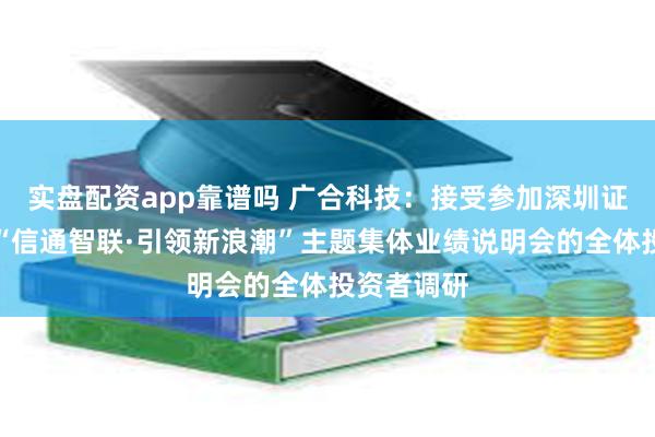 实盘配资app靠谱吗 广合科技：接受参加深圳证券交易所“信通智联·引领新浪潮”主题集体业绩说明会的全体投资者调研