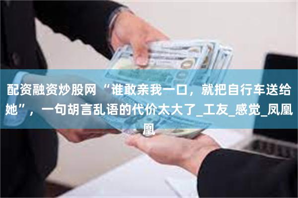 配资融资炒股网 “谁敢亲我一口，就把自行车送给她”，一句胡言乱语的代价太大了_工友_感觉_凤凰