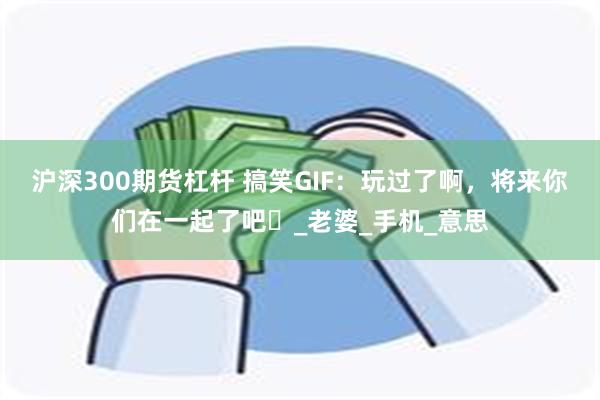 沪深300期货杠杆 搞笑GIF：玩过了啊，将来你们在一起了吧​_老婆_手机_意思