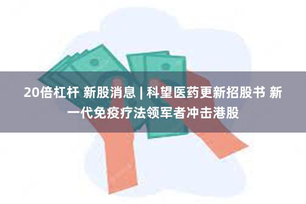 20倍杠杆 新股消息 | 科望医药更新招股书 新一代免疫疗法领军者冲击港股