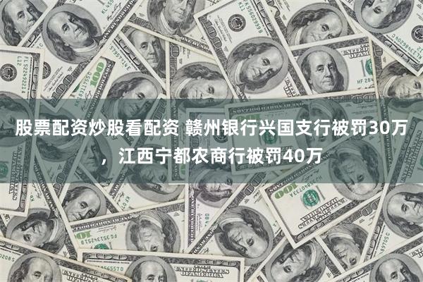 股票配资炒股看配资 赣州银行兴国支行被罚30万，江西宁都农商行被罚40万