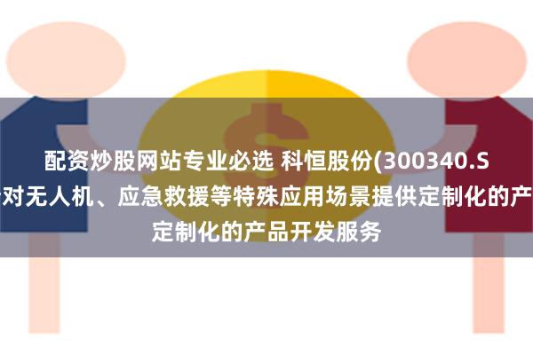 配资炒股网站专业必选 科恒股份(300340.SZ)：能够针对无人机、应急救援等特殊应用场景提供定制化的产品开发服务
