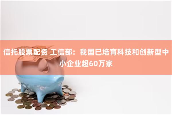 信托股票配资 工信部：我国已培育科技和创新型中小企业超60万家