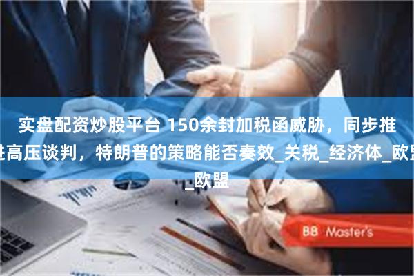 实盘配资炒股平台 150余封加税函威胁，同步推进高压谈判，特朗普的策略能否奏效_关税_经济体_欧盟