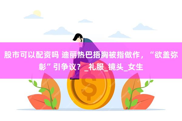 股市可以配资吗 迪丽热巴捂胸被指做作，“欲盖弥彰”引争议？_礼服_镜头_女生