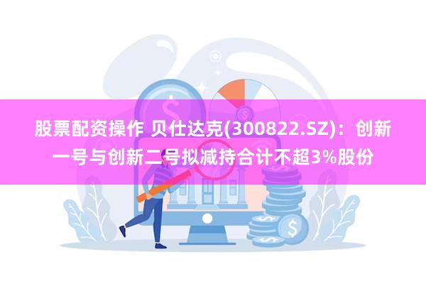 股票配资操作 贝仕达克(300822.SZ)：创新一号与创新二号拟减持合计不超3%股份