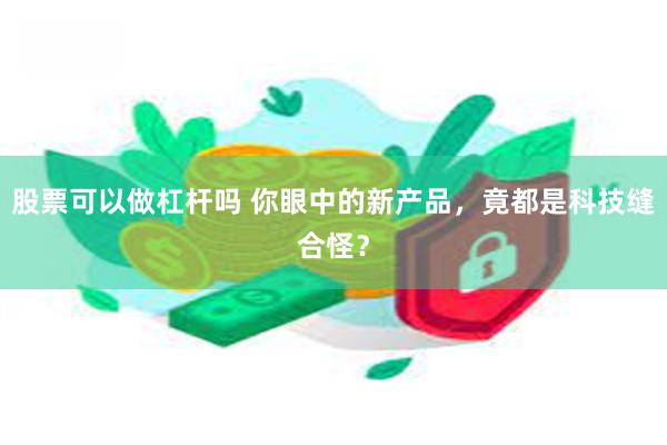 股票可以做杠杆吗 你眼中的新产品，竟都是科技缝合怪？