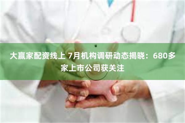 大赢家配资线上 7月机构调研动态揭晓：680多家上市公司获关注