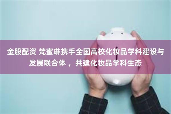 金股配资 梵蜜琳携手全国高校化妆品学科建设与发展联合体 ，共建化妆品学科生态