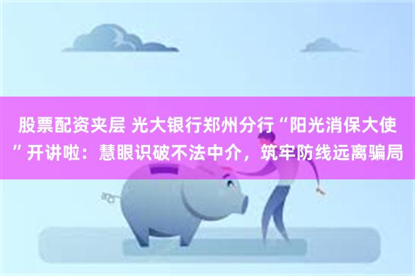 股票配资夹层 光大银行郑州分行“阳光消保大使”开讲啦：慧眼识破不法中介，筑牢防线远离骗局
