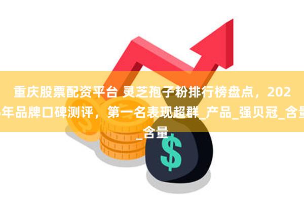 重庆股票配资平台 灵芝孢子粉排行榜盘点，2025年品牌口碑测评，第一名表现超群_产品_强贝冠_含量