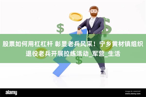 股票如何用杠杠杆 彰显老兵风采！宁乡黄材镇组织退役老兵开展拉练活动_军营_生活